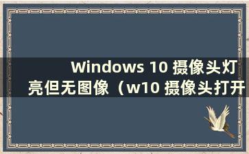 Windows 10 摄像头灯亮但无图像（w10 摄像头打开灯亮但屏幕黑屏）